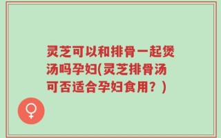 灵芝可以和排骨一起煲汤吗孕妇(灵芝排骨汤可否适合孕妇食用？)