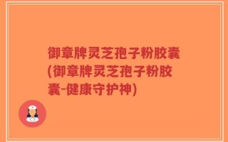 御章牌灵芝孢子粉胶囊(御章牌灵芝孢子粉胶囊-健康守护神)