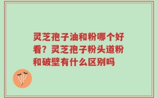 灵芝孢子油和粉哪个好看？灵芝孢子粉头道粉和破壁有什么区别吗