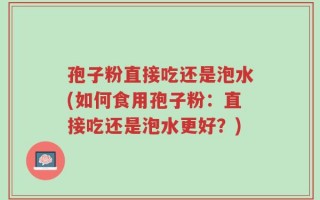 孢子粉直接吃还是泡水(如何食用孢子粉：直接吃还是泡水更好？)