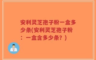 安利灵芝孢子粉一盒多少条(安利灵芝孢子粉：一盒含多少条？)
