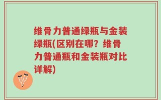 维骨力普通绿瓶与金装绿瓶(区别在哪？维骨力普通瓶和金装瓶对比详解)