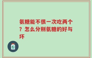 氨糖能不很一次吃两个？怎么分别氨糖的好与坏