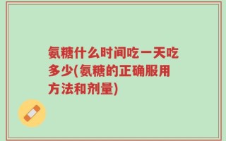 氨糖什么时间吃一天吃多少(氨糖的正确服用方法和剂量)