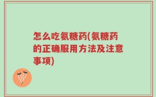 怎么吃氨糖药(氨糖药的正确服用方法及注意事项)