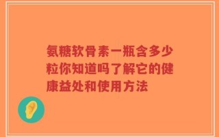 氨糖软骨素一瓶含多少粒你知道吗了解它的健康益处和使用方法
