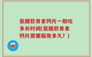 氨糖软骨素钙片一般吃多长时间(氨糖软骨素钙片需要服用多久？)