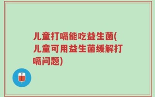 儿童打嗝能吃益生菌(儿童可用益生菌缓解打嗝问题)
