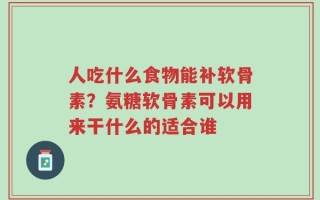 人吃什么食物能补软骨素？氨糖软骨素可以用来干什么的适合谁