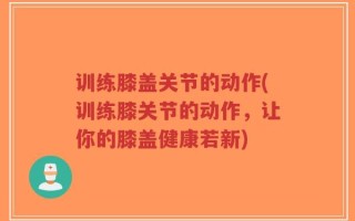 训练膝盖关节的动作(训练膝关节的动作，让你的膝盖健康若新)
