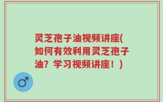 灵芝孢子油视频讲座(如何有效利用灵芝孢子油？学习视频讲座！)