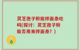 灵芝孢子粉能拌面条吃吗(探讨：灵芝孢子粉能否用来拌面条？)