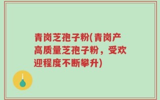 青岗芝孢子粉(青岗产高质量芝孢子粉，受欢迎程度不断攀升)