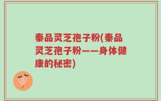 秦品灵芝孢子粉(秦品灵芝孢子粉——身体健康的秘密)