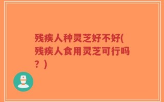 残疾人种灵芝好不好(残疾人食用灵芝可行吗？)