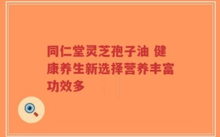 同仁堂灵芝孢子油 健康养生新选择营养丰富功效多