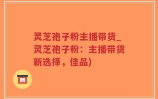 灵芝孢子粉主播带货_灵芝孢子粉：主播带货新选择，佳品)