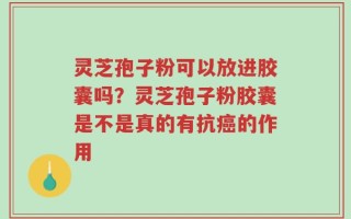 灵芝孢子粉可以放进胶囊吗？灵芝孢子粉胶囊是不是真的有抗癌的作用