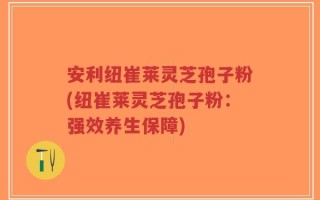安利纽崔莱灵芝孢子粉(纽崔莱灵芝孢子粉：强效养生保障)