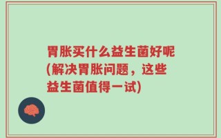 胃胀买什么益生菌好呢(解决胃胀问题，这些益生菌值得一试)