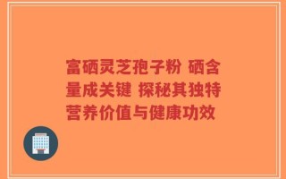 富硒灵芝孢子粉 硒含量成关键 探秘其独特营养价值与健康功效