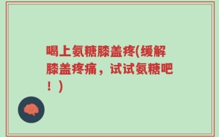喝上氨糖膝盖疼(缓解膝盖疼痛，试试氨糖吧！)