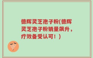 德辉灵芝孢子粉(德辉灵芝孢子粉销量飙升，疗效备受认可！)