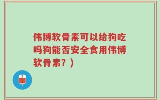 伟博软骨素可以给狗吃吗狗能否安全食用伟博软骨素？)