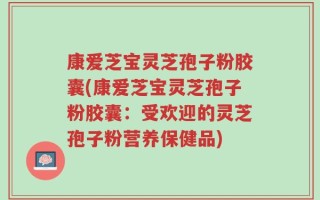 康爱芝宝灵芝孢子粉胶囊(康爱芝宝灵芝孢子粉胶囊：受欢迎的灵芝孢子粉营养保健品)
