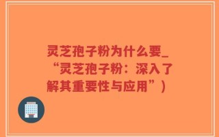 灵芝孢子粉为什么要_“灵芝孢子粉：深入了解其重要性与应用”)