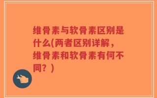 维骨素与软骨素区别是什么(两者区别详解，维骨素和软骨素有何不同？)