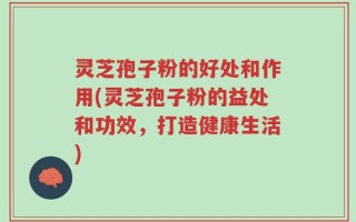 灵芝孢子粉的好处和作用(灵芝孢子粉的益处和功效，打造健康生活)