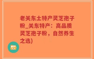 老关东土特产灵芝孢子粉_关东特产：高品质灵芝孢子粉，自然养生之选)