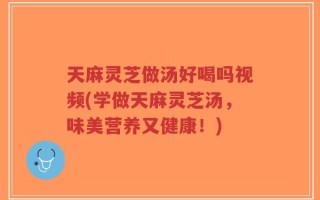 天麻灵芝做汤好喝吗视频(学做天麻灵芝汤，味美营养又健康！)