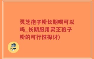 灵芝孢子粉长期喝可以吗_长期服用灵芝孢子粉的可行性探讨)