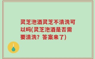 灵芝泡酒灵芝不清洗可以吗(灵芝泡酒是否需要清洗？答案来了)
