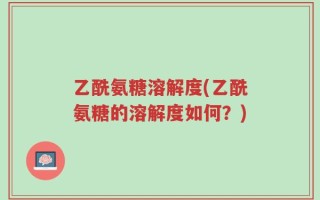 乙酰氨糖溶解度(乙酰氨糖的溶解度如何？)