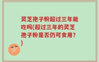 灵芝孢子粉超过三年能吃吗(超过三年的灵芝孢子粉是否仍可食用？)