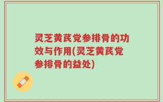 灵芝黄芪党参排骨的功效与作用(灵芝黄芪党参排骨的益处)