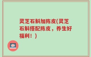 灵芝石斛加陈皮(灵芝石斛搭配陈皮，养生好福利！)