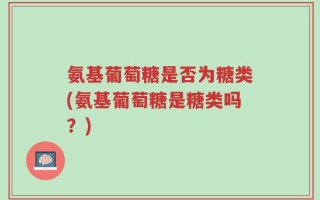 氨基葡萄糖是否为糖类(氨基葡萄糖是糖类吗？)