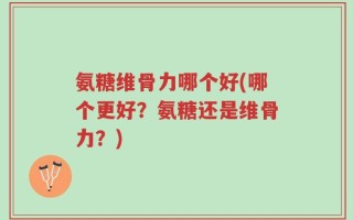 氨糖维骨力哪个好(哪个更好？氨糖还是维骨力？)