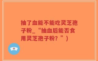 抽了血能不能吃灵芝孢子粉_“抽血后能否食用灵芝孢子粉？”)