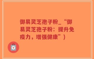 御易灵芝孢子粉_“御易灵芝孢子粉：提升免疫力，增强健康”)