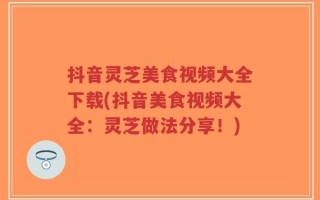 抖音灵芝美食视频大全下载(抖音美食视频大全：灵芝做法分享！)