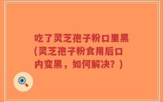 吃了灵芝孢子粉口里黑(灵芝孢子粉食用后口内变黑，如何解决？)