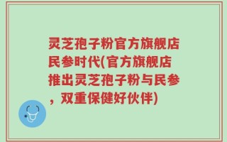 灵芝孢子粉官方旗舰店民参时代(官方旗舰店推出灵芝孢子粉与民参，双重保健好伙伴)