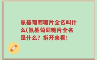 氨基葡萄糖片全名叫什么(氨基葡萄糖片全名是什么？拆开来看！