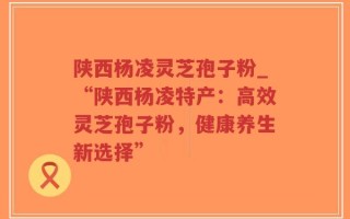 陕西杨凌灵芝孢子粉_“陕西杨凌特产：高效灵芝孢子粉，健康养生新选择”
