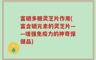 富硒多糖灵芝片作用(富含硒元素的灵芝片——增强免疫力的神奇保健品)